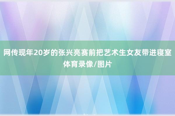 网传现年20岁的张兴亮赛前把艺术生女友带进寝室体育录像/图片
