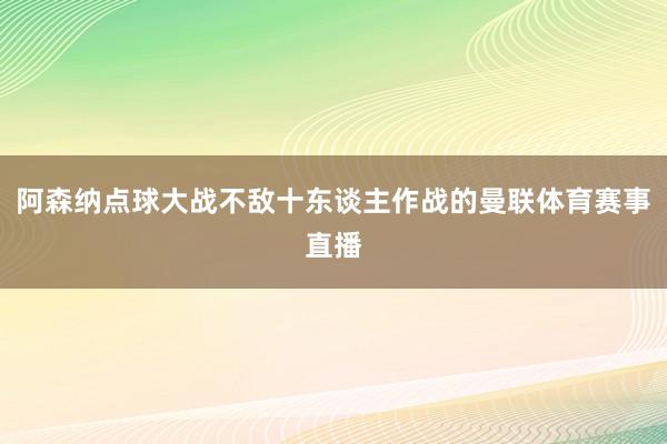 阿森纳点球大战不敌十东谈主作战的曼联体育赛事直播