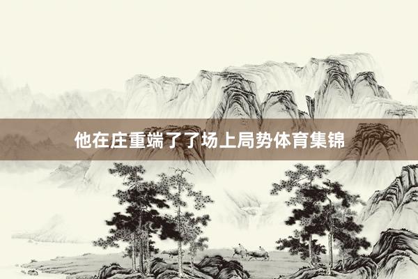 他在庄重端了了场上局势体育集锦