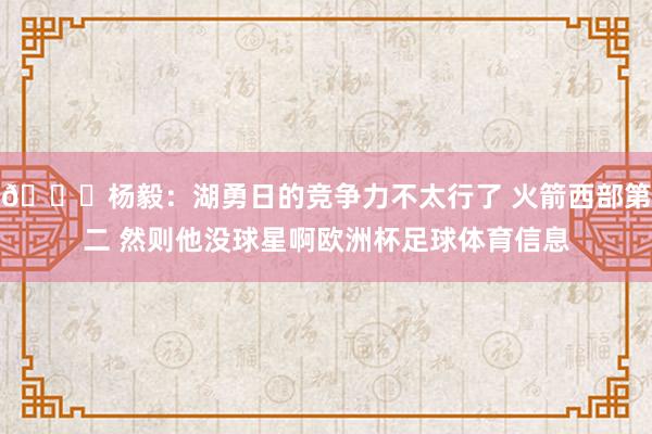 👀杨毅：湖勇日的竞争力不太行了 火箭西部第二 然则他没球星啊欧洲杯足球体育信息