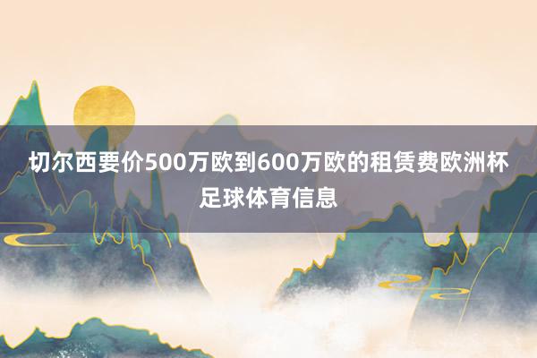 切尔西要价500万欧到600万欧的租赁费欧洲杯足球体育信息