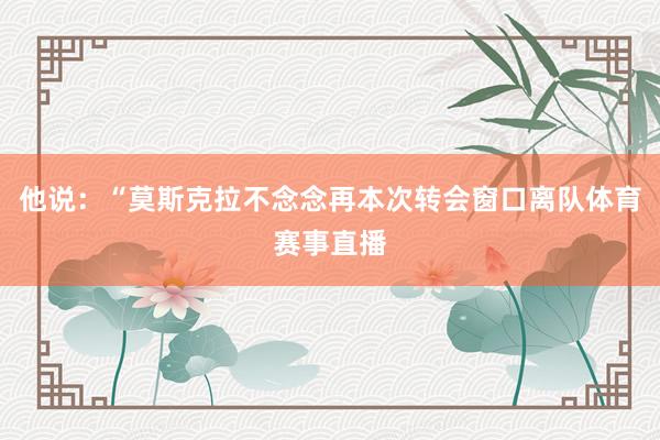 他说：“莫斯克拉不念念再本次转会窗口离队体育赛事直播
