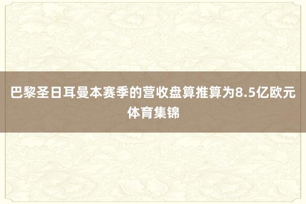 巴黎圣日耳曼本赛季的营收盘算推算为8.5亿欧元体育集锦