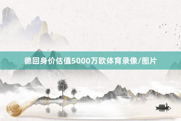 德回身价估值5000万欧体育录像/图片