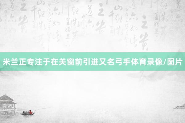 米兰正专注于在关窗前引进又名弓手体育录像/图片