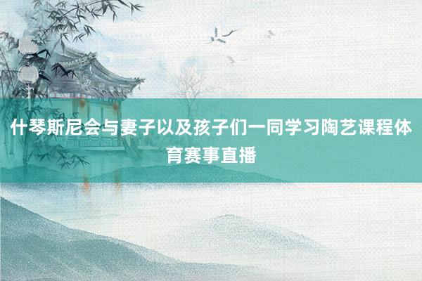 什琴斯尼会与妻子以及孩子们一同学习陶艺课程体育赛事直播