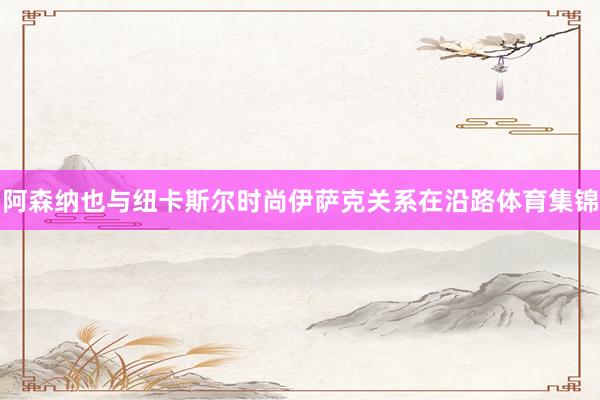 阿森纳也与纽卡斯尔时尚伊萨克关系在沿路体育集锦