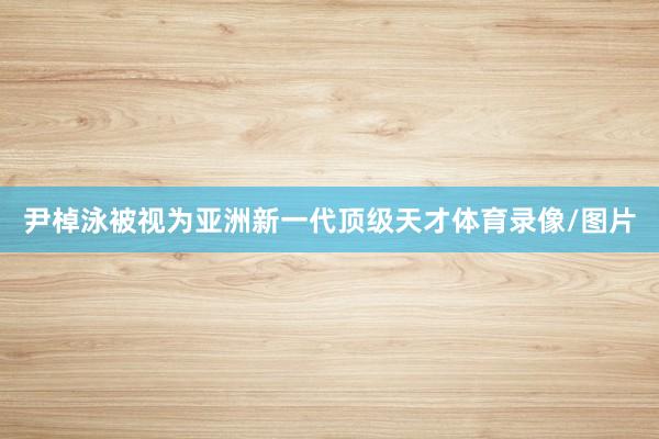 尹棹泳被视为亚洲新一代顶级天才体育录像/图片