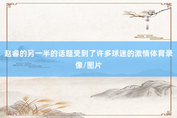 赵睿的另一半的话题受到了许多球迷的激情体育录像/图片