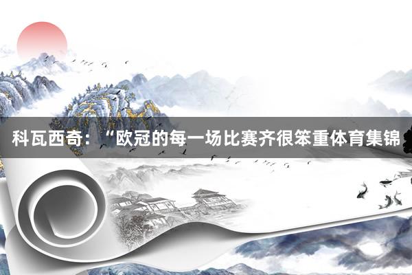 科瓦西奇：“欧冠的每一场比赛齐很笨重体育集锦