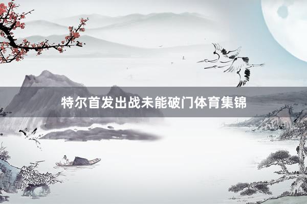 特尔首发出战未能破门体育集锦