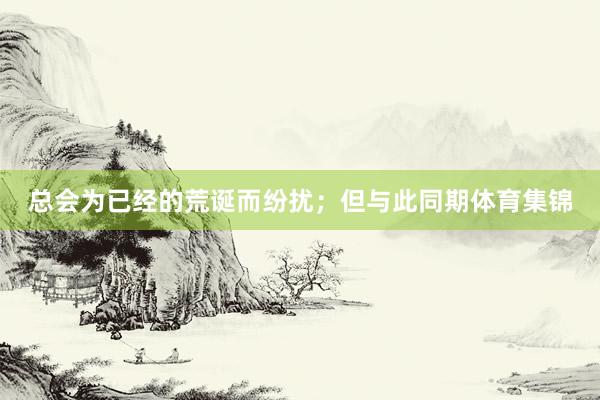 总会为已经的荒诞而纷扰；但与此同期体育集锦