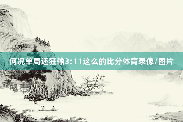 何况单局还狂输3:11这么的比分体育录像/图片