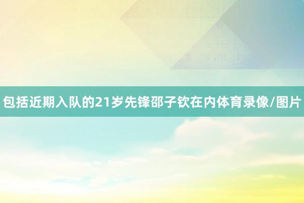 包括近期入队的21岁先锋邵子钦在内体育录像/图片