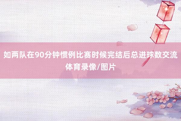如两队在90分钟惯例比赛时候完结后总进球数交流体育录像/图片