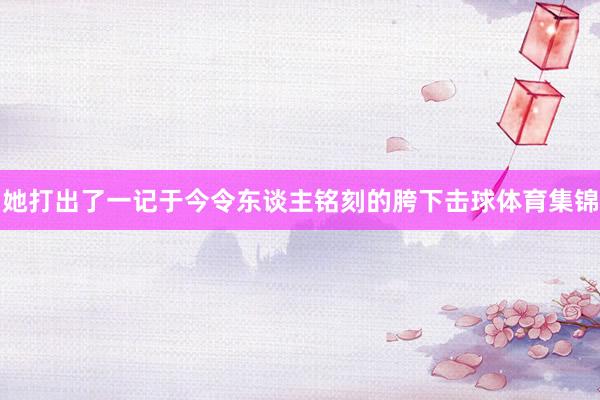 她打出了一记于今令东谈主铭刻的胯下击球体育集锦