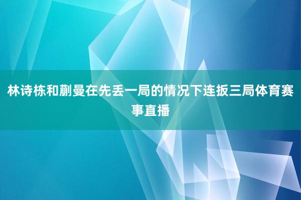 林诗栋和蒯曼在先丢一局的情况下连扳三局体育赛事直播