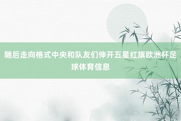 随后走向格式中央和队友们伸开五星红旗欧洲杯足球体育信息