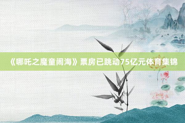 《哪吒之魔童闹海》票房已跳动75亿元体育集锦