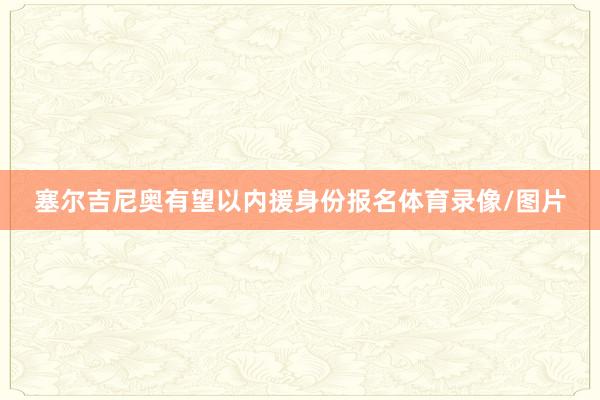 塞尔吉尼奥有望以内援身份报名体育录像/图片