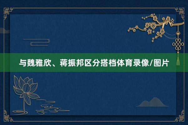 与魏雅欣、蒋振邦区分搭档体育录像/图片