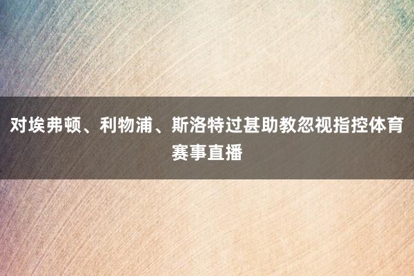 对埃弗顿、利物浦、斯洛特过甚助教忽视指控体育赛事直播