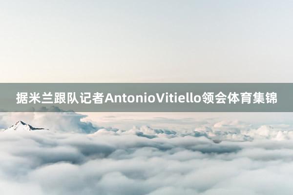 据米兰跟队记者AntonioVitiello领会体育集锦
