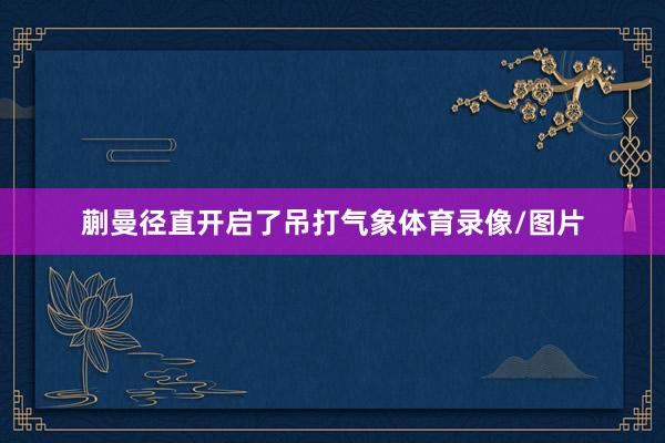 蒯曼径直开启了吊打气象体育录像/图片