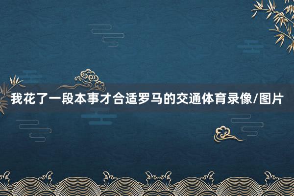 我花了一段本事才合适罗马的交通体育录像/图片