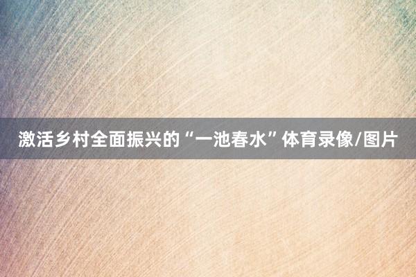 激活乡村全面振兴的“一池春水”体育录像/图片