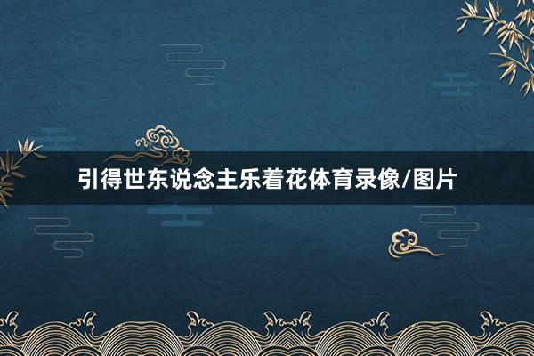 引得世东说念主乐着花体育录像/图片