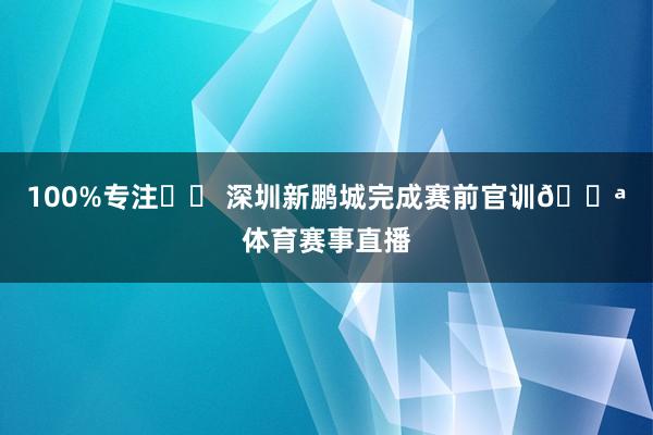 100%专注✨️ 深圳新鹏城完成赛前官训💪体育赛事直播
