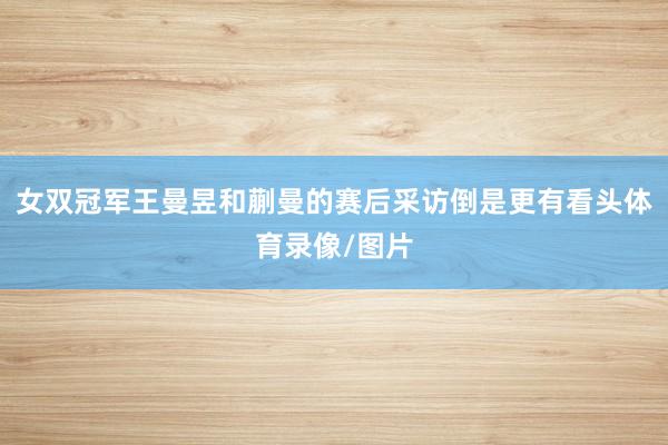 女双冠军王曼昱和蒯曼的赛后采访倒是更有看头体育录像/图片