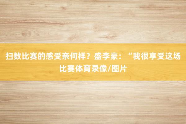 扫数比赛的感受奈何样?盛李豪:“我很享受这场比赛体育录像/图片