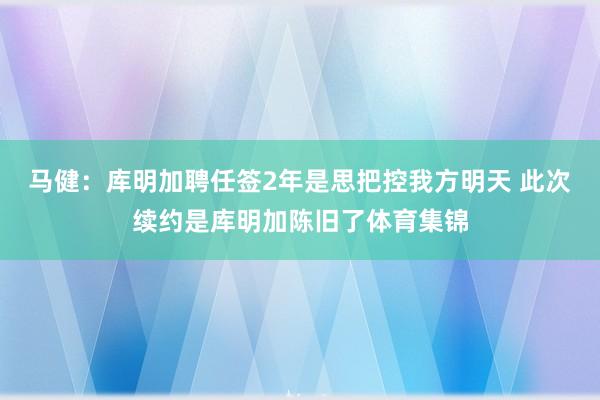 马健:库明加聘任签2年是思把控我方明天 此次续约是库明加陈旧了体育集锦