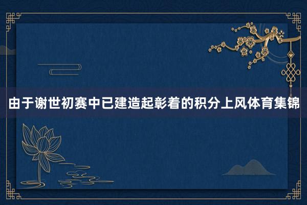 由于谢世初赛中已建造起彰着的积分上风体育集锦