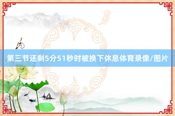 第三节还剩5分51秒时被换下休息体育录像/图片