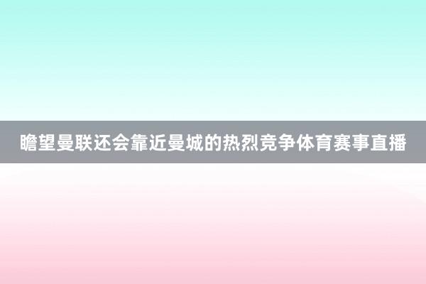 瞻望曼联还会靠近曼城的热烈竞争体育赛事直播