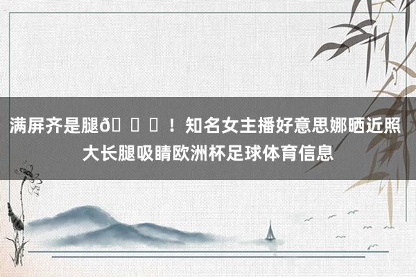 满屏齐是腿😍！知名女主播好意思娜晒近照 大长腿吸睛欧洲杯足球体育信息