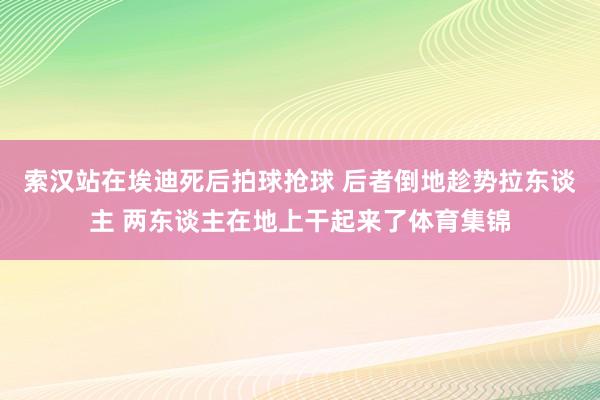 索汉站在埃迪死后拍球抢球 后者倒地趁势拉东谈主 两东谈主在地上干起来了体育集锦