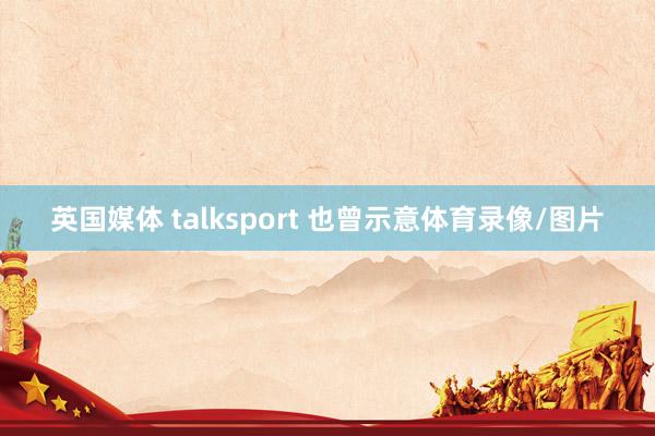 英国媒体 talksport 也曾示意体育录像/图片