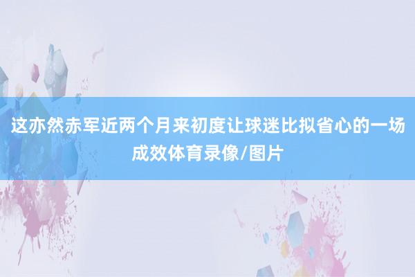 这亦然赤军近两个月来初度让球迷比拟省心的一场成效体育录像/图片