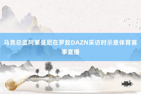 马竞总监阿莱曼尼在罗致DAZN采访时示意体育赛事直播