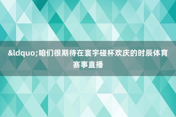 &ldquo;咱们很期待在寰宇碰杯欢庆的时辰体育赛事直播