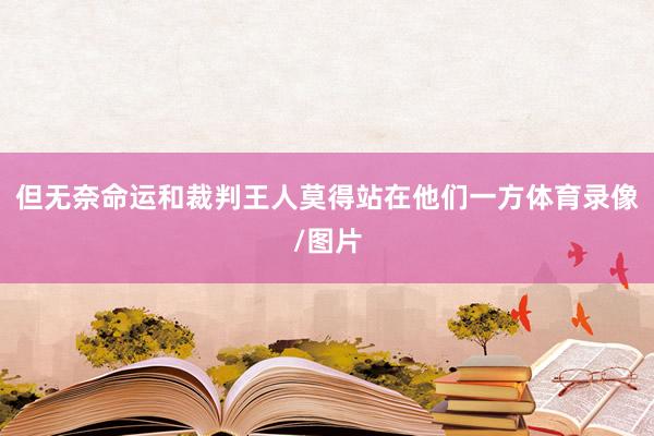 但无奈命运和裁判王人莫得站在他们一方体育录像/图片