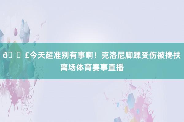 😣今天超准别有事啊！克洛尼脚踝受伤被搀扶离场体育赛事直播