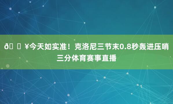 💥今天如实准！克洛尼三节末0.8秒轰进压哨三分体育赛事直播