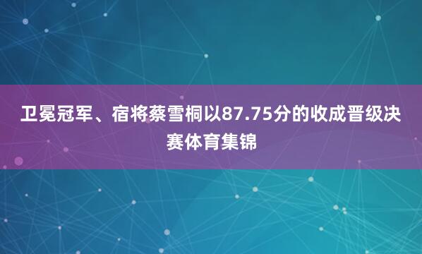 卫冕冠军、宿将蔡雪桐以87.75分的收成晋级决赛体育集锦