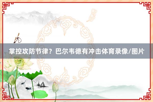 掌控攻防节律？巴尔韦德有冲击体育录像/图片