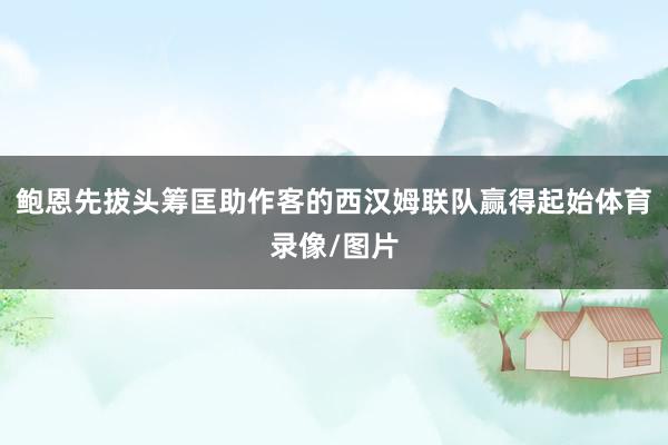 鲍恩先拔头筹匡助作客的西汉姆联队赢得起始体育录像/图片